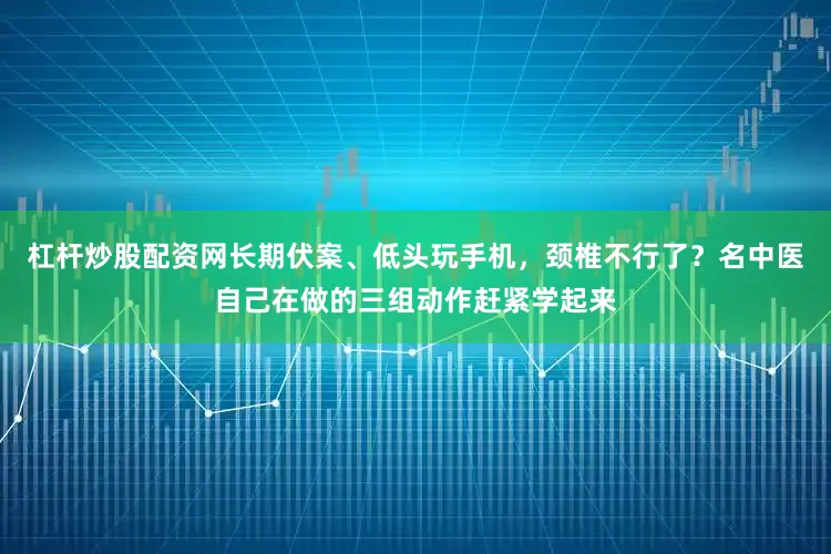 杠杆炒股配资网长期伏案、低头玩手机，颈椎不行了？名中医自己在做的三组动作赶紧学起来