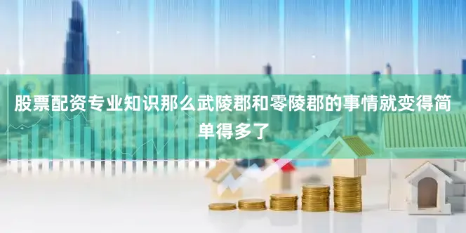 股票配资专业知识那么武陵郡和零陵郡的事情就变得简单得多了