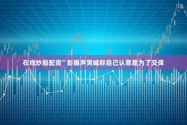 在线炒股配资”彭振声哭喊称自己认罪是为了交保