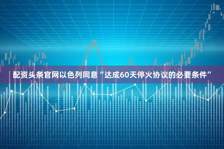 配资头条官网以色列同意“达成60天停火协议的必要条件”