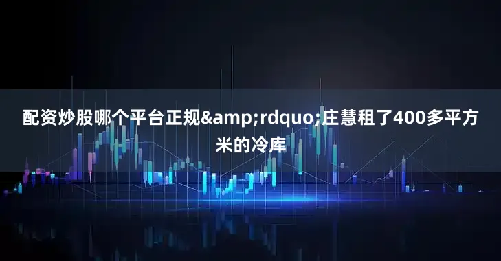 配资炒股哪个平台正规&rdquo;庄慧租了400多平方米的冷库