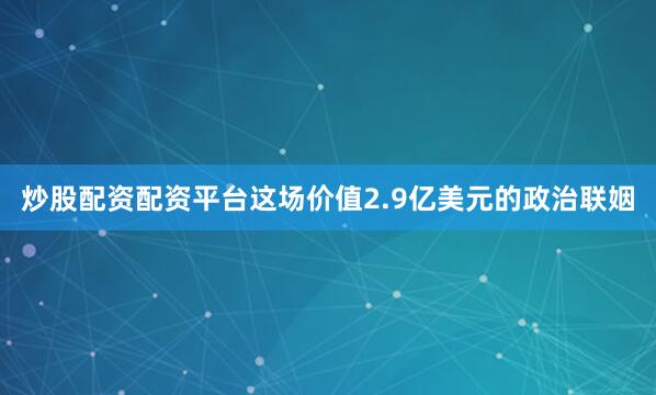 炒股配资配资平台这场价值2.9亿美元的政治联姻