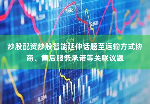 炒股配资炒股智能延伸话题至运输方式协商、售后服务承诺等关联议题