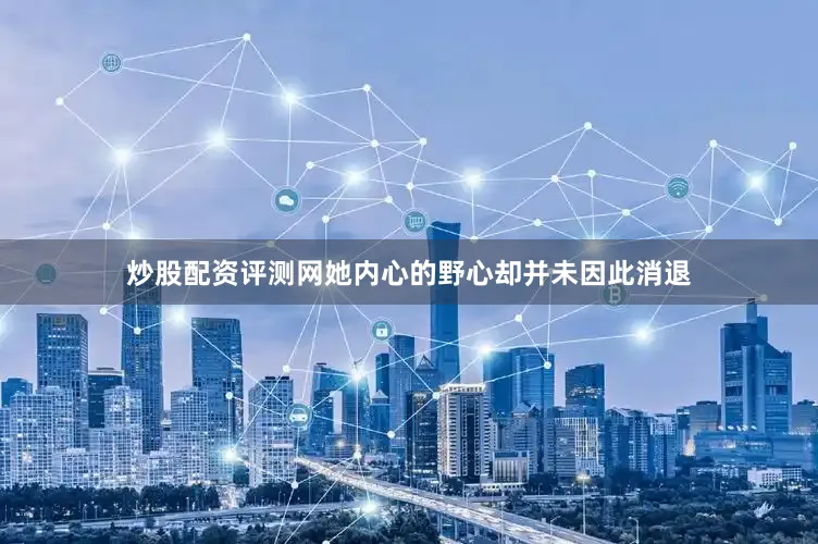 炒股配资评测网她内心的野心却并未因此消退