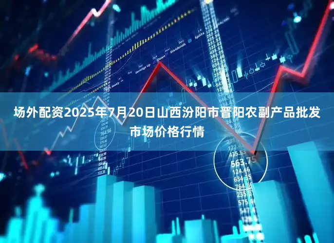 场外配资2025年7月20日山西汾阳市晋阳农副产品批发市场价格行情