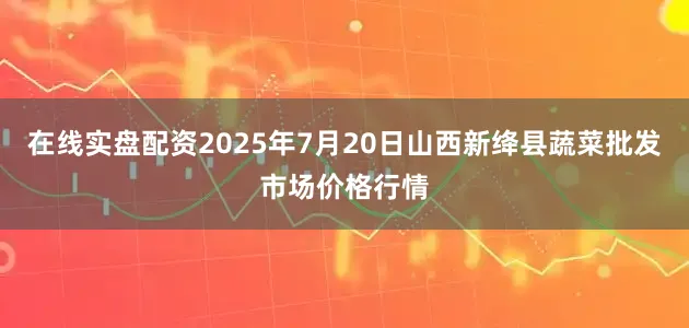 在线实盘配资2025年7月20日山西新绛县蔬菜批发市场价格行情