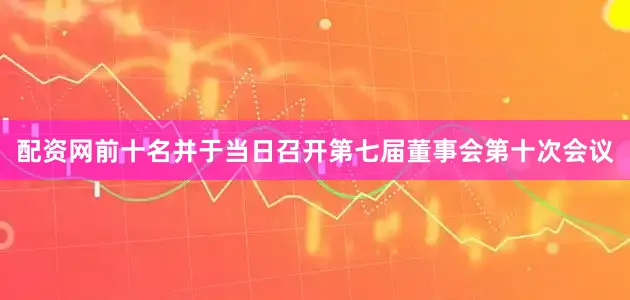 配资网前十名并于当日召开第七届董事会第十次会议