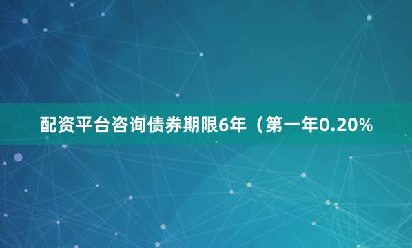配资平台咨询债券期限6年（第一年0.20%